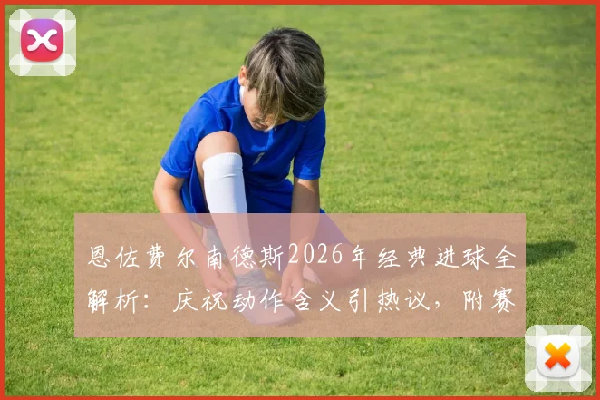 恩佐费尔南德斯2026年经典进球全解析:庆祝动作含义引热议,附赛后采访原声及球迷深度评价