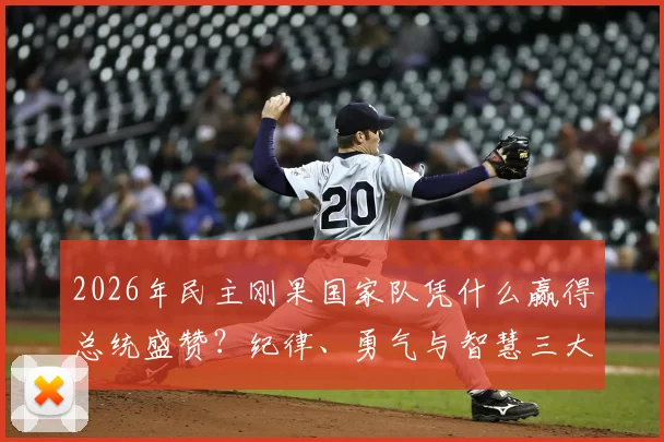 2026年民主刚果国家队凭什么赢得总统盛赞？纪律、勇气与智慧三大特质深度剖析