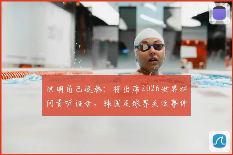 洪明甫已返韩：将出席2026世界杯问责听证会，韩国足球界关注事件进展与结果