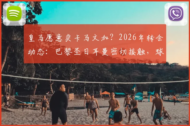 皇马愿意卖卡马文加？2026年转会动态：巴黎圣日耳曼密切接触，球员未来去向分析