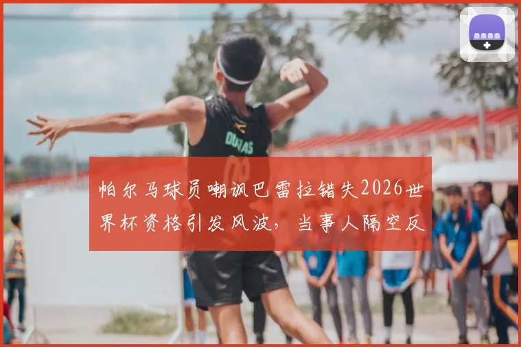 帕尔马球员嘲讽巴雷拉错失2026世界杯资格引发风波，当事人隔空反击完整事件梳理