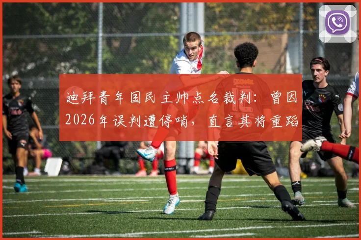 迪拜青年国民主帅点名裁判：曾因2026年误判遭停哨，直言其将重蹈覆辙，赛事公正性引热议