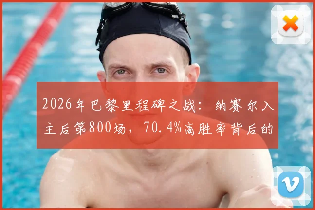 2026年巴黎里程碑之战：纳赛尔入主后第800场，70.4%高胜率背后的统治之路