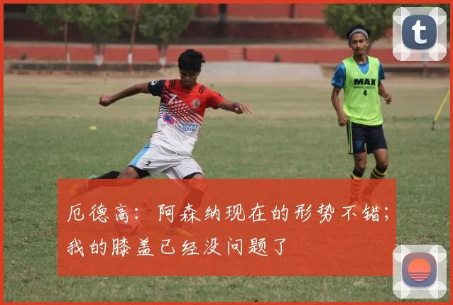 厄德高：阿森纳现在的形势不错；我的膝盖已经没问题了