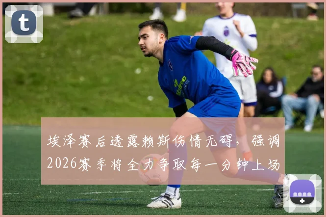 埃泽赛后透露赖斯伤情无碍，强调2026赛季将全力争取每一分钟上场机会