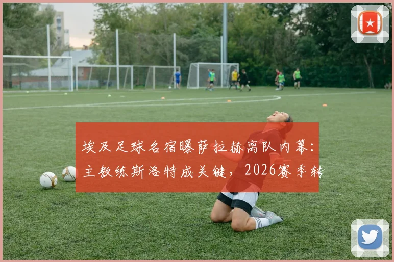 埃及足球名宿曝萨拉赫离队内幕：主教练斯洛特成关键，2026赛季转会真相剖析