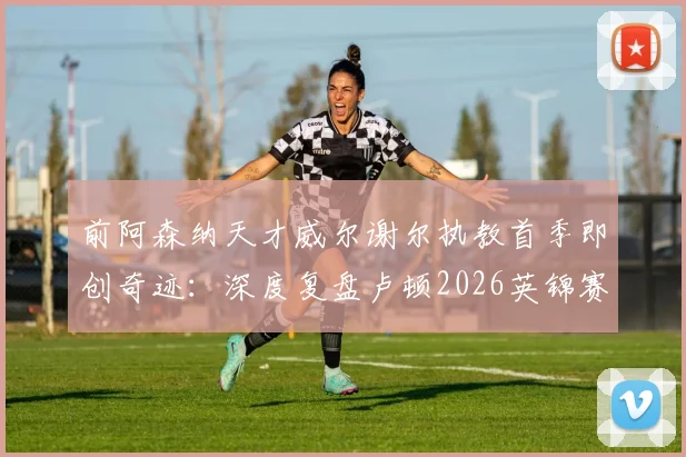 前阿森纳天才威尔谢尔执教首季即创奇迹:深度复盘卢顿2026英锦赛夺冠之路与年轻主帅的战术革新