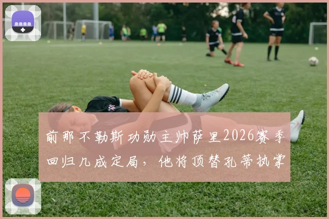 前那不勒斯功勋主帅萨里2026赛季回归几成定局,他将顶替孔蒂执掌帅印,协议谈判进入最后阶段