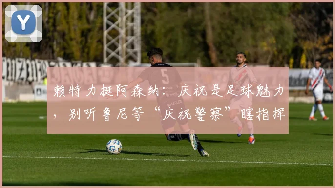 赖特力挺阿森纳：庆祝是足球魅力，别听鲁尼等“庆祝警察”瞎指挥