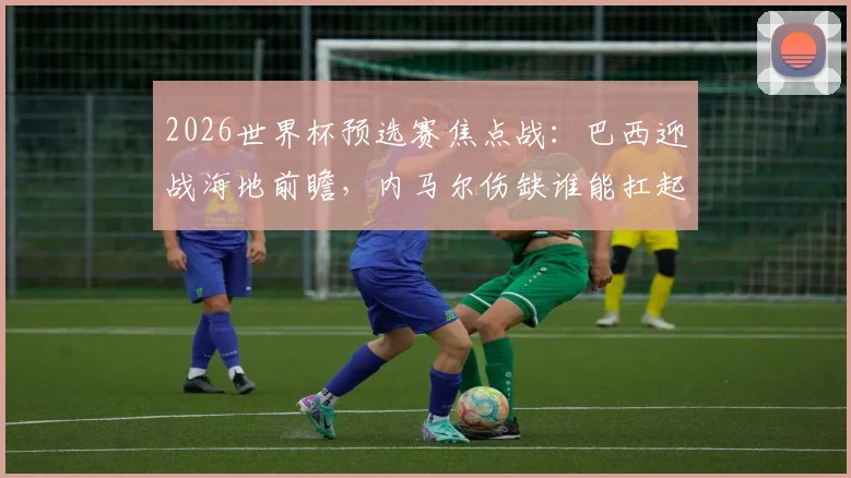2026世界杯预选赛焦点战：巴西迎战海地前瞻，内马尔伤缺谁能扛起进攻大旗？附双方实力解析与比分预测