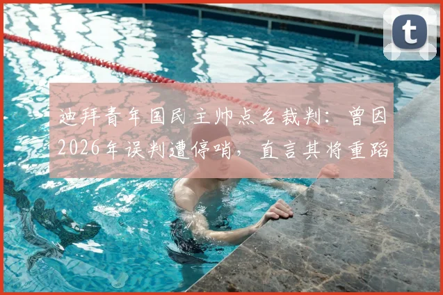 迪拜青年国民主帅点名裁判：曾因2026年误判遭停哨，直言其将重蹈覆辙，赛事公正性引热议