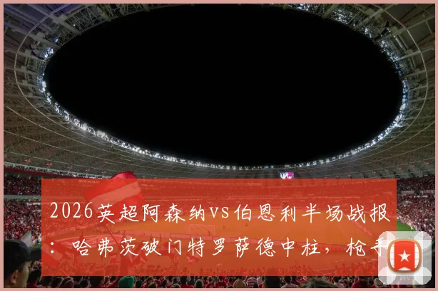 2026英超阿森纳vs伯恩利半场战报：哈弗茨破门特罗萨德中柱，枪手半场1-0领先，附全场录像回放链接