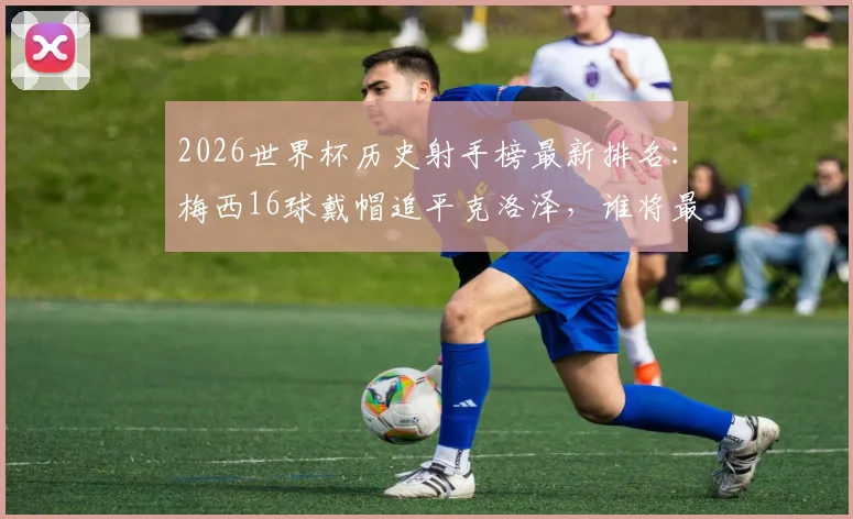 2026世界杯历史射手榜最新排名：梅西16球戴帽追平克洛泽，谁将最终登顶？深度回顾与纪录展望