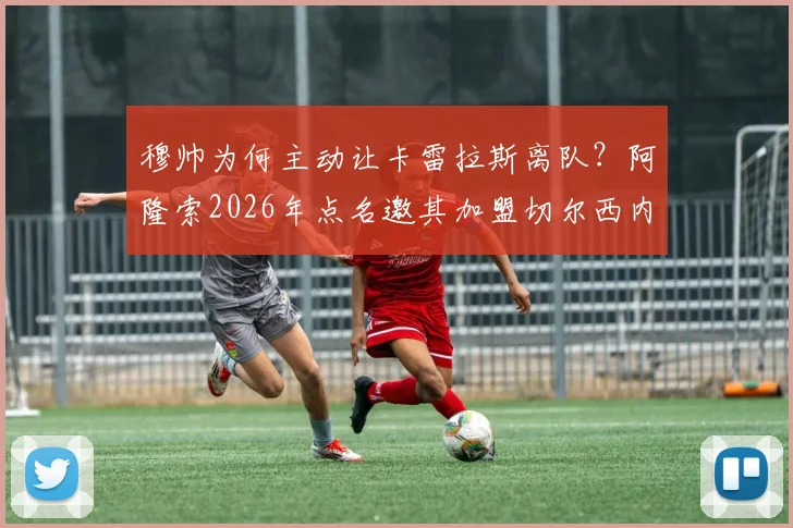 穆帅为何主动让卡雷拉斯离队？阿隆索2026年点名邀其加盟切尔西内幕