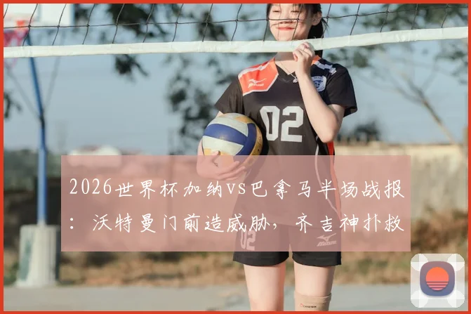 2026世界杯加纳vs巴拿马半场战报：沃特曼门前造威胁，齐吉神扑救主，双方0-0暂平