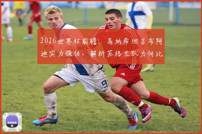 2026世界杯前瞻：乌纳希坦言布阿迪实力强劲，解析苏格兰队为何比巴西更难对付