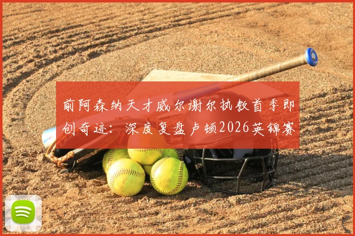 前阿森纳天才威尔谢尔执教首季即创奇迹:深度复盘卢顿2026英锦赛夺冠之路与年轻主帅的战术革新