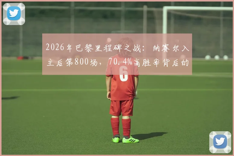 2026年巴黎里程碑之战：纳赛尔入主后第800场，70.4%高胜率背后的统治之路