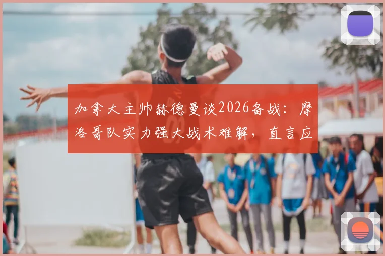 加拿大主帅赫德曼谈2026备战：摩洛哥队实力强大战术难解，直言应对是巨大挑战