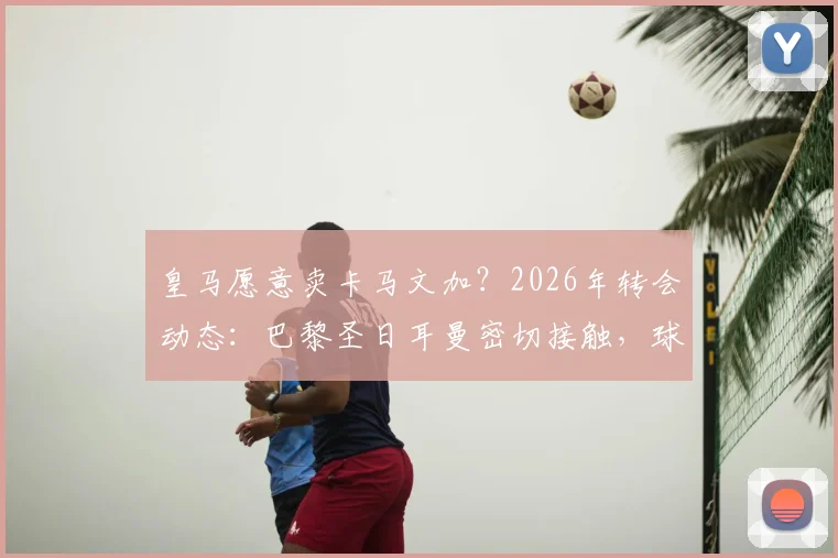 皇马愿意卖卡马文加？2026年转会动态：巴黎圣日耳曼密切接触，球员未来去向分析