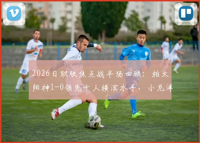 2026日职联焦点战半场回顾：柏太阳神1-0领先十人横滨水手，小见洋太点射破门，红牌成比赛转折点