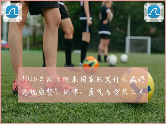 2026年民主刚果国家队凭什么赢得总统盛赞？纪律、勇气与智慧三大特质深度剖析