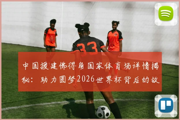 中国援建佛得角国家体育场详情揭秘：助力圆梦2026世界杯背后的故事与意义