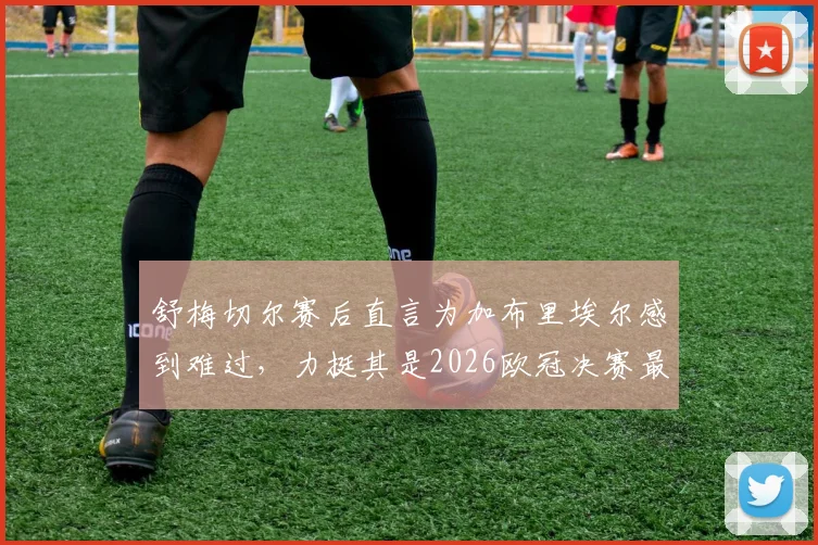 舒梅切尔赛后直言为加布里埃尔感到难过，力挺其是2026欧冠决赛最佳球员表现回顾