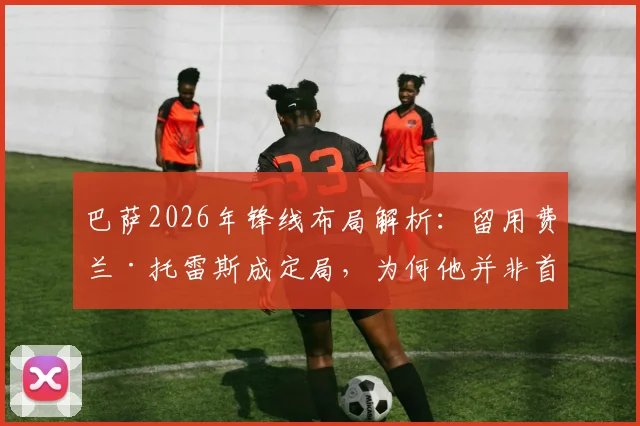 巴萨2026年锋线布局解析：留用费兰·托雷斯成定局，为何他并非首发中锋首选？