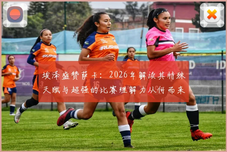 埃泽盛赞萨卡：2026年解读其特殊天赋与超强的比赛理解力从何而来
