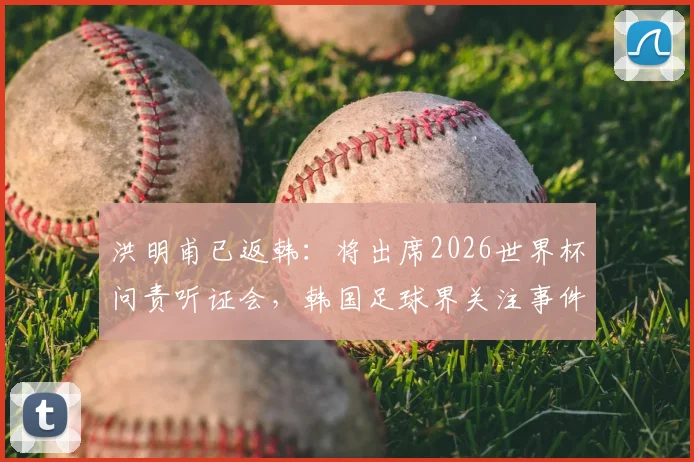 洪明甫已返韩：将出席2026世界杯问责听证会，韩国足球界关注事件进展与结果