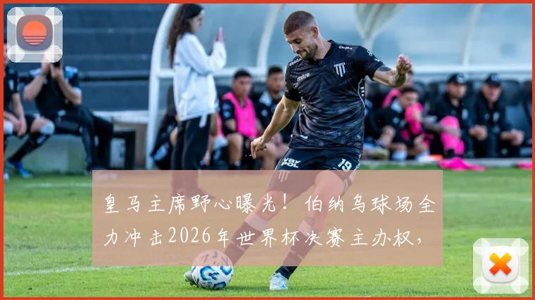 皇马主席野心曝光！伯纳乌球场全力冲击2026年世界杯决赛主办权，世体深度解析其战略与优势