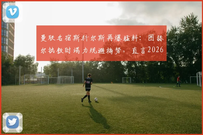 曼联名宿斯科尔斯再爆猛料：图赫尔执教时竭力规避梅努，直言2026年英格兰队部分球员私心过重拖累团队