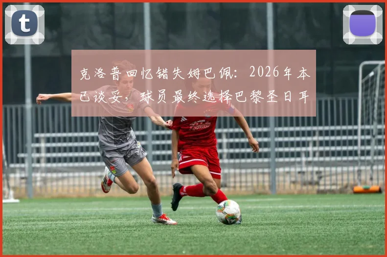 克洛普回忆错失姆巴佩：2026年本已谈妥，球员最终选择巴黎圣日耳曼