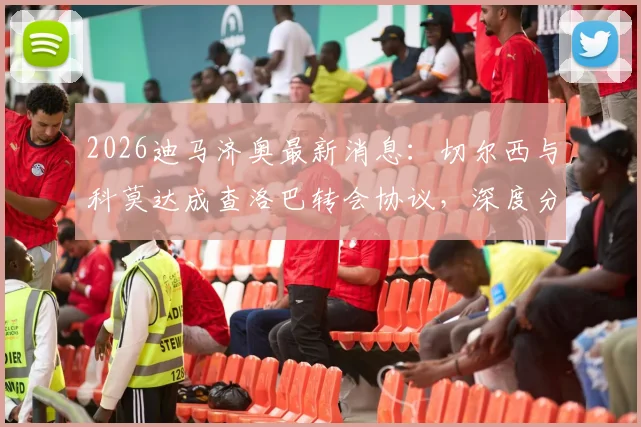 2026迪马济奥最新消息：切尔西与科莫达成查洛巴转会协议，深度分析蓝军放人原因与球员在意甲前景