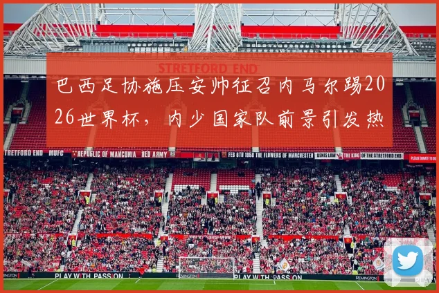 巴西足协施压安帅征召内马尔踢2026世界杯，内少国家队前景引发热议