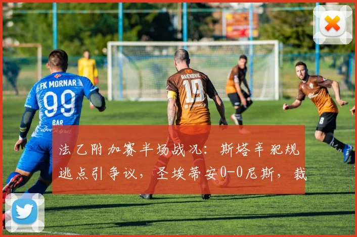 法乙附加赛半场战况：斯塔辛犯规逃点引争议，圣埃蒂安0-0尼斯，裁判判罚成焦点