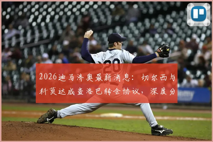 2026迪马济奥最新消息：切尔西与科莫达成查洛巴转会协议，深度分析蓝军放人原因与球员在意甲前景