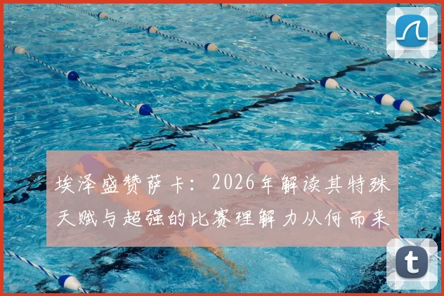 埃泽盛赞萨卡：2026年解读其特殊天赋与超强的比赛理解力从何而来