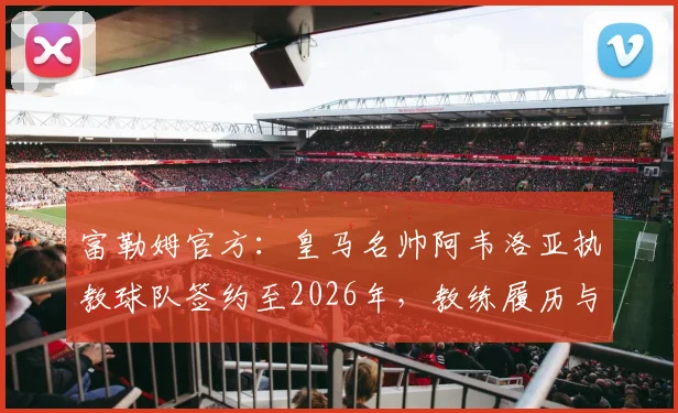富勒姆官方：皇马名帅阿韦洛亚执教球队签约至2026年，教练履历与战术风格分析