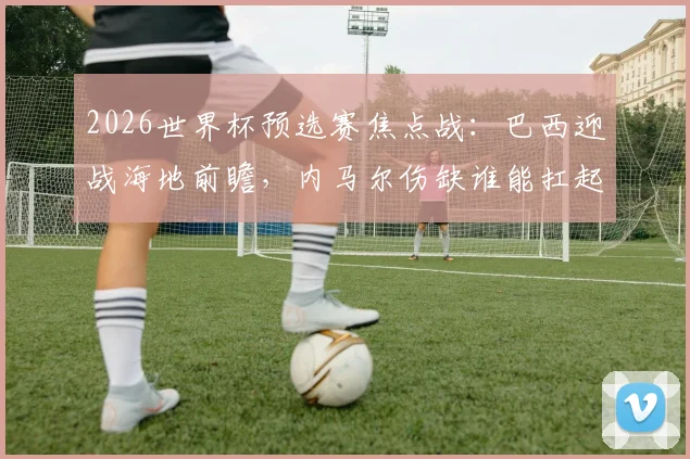 2026世界杯预选赛焦点战：巴西迎战海地前瞻，内马尔伤缺谁能扛起进攻大旗？附双方实力解析与比分预测