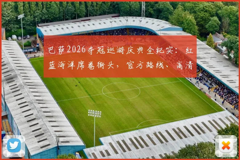 巴萨2026夺冠巡游庆典全纪实：红蓝海洋席卷街头，官方路线、高清现场图及直播回放汇总