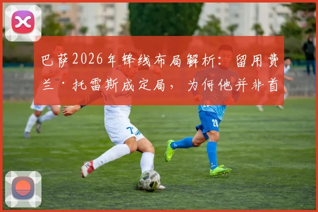 巴萨2026年锋线布局解析：留用费兰·托雷斯成定局，为何他并非首发中锋首选？