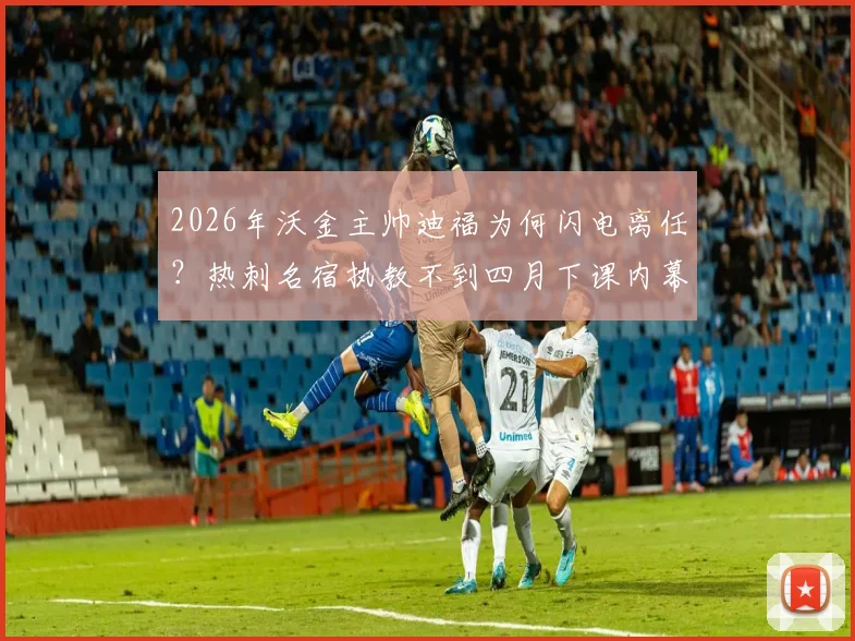 2026年沃金主帅迪福为何闪电离任？热刺名宿执教不到四月下课内幕解析