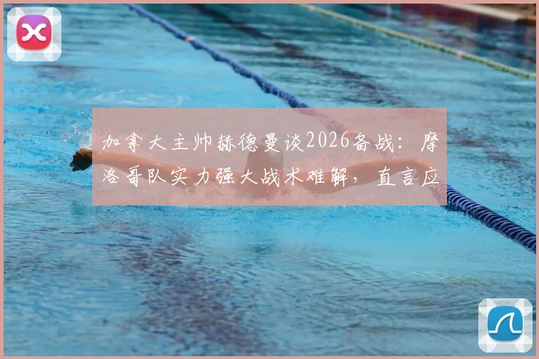 加拿大主帅赫德曼谈2026备战：摩洛哥队实力强大战术难解，直言应对是巨大挑战