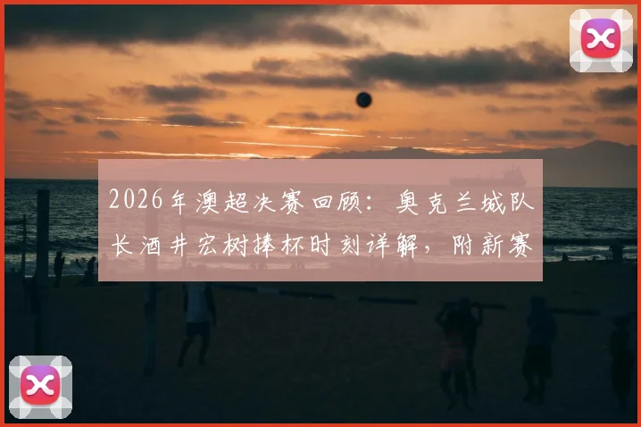 2026年澳超决赛回顾：奥克兰城队长酒井宏树捧杯时刻详解，附新赛季冠军预测与球队阵容解析