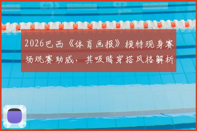 2026巴西《体育画报》模特现身赛场观赛助威，其吸睛穿搭风格解析与网友热议全览