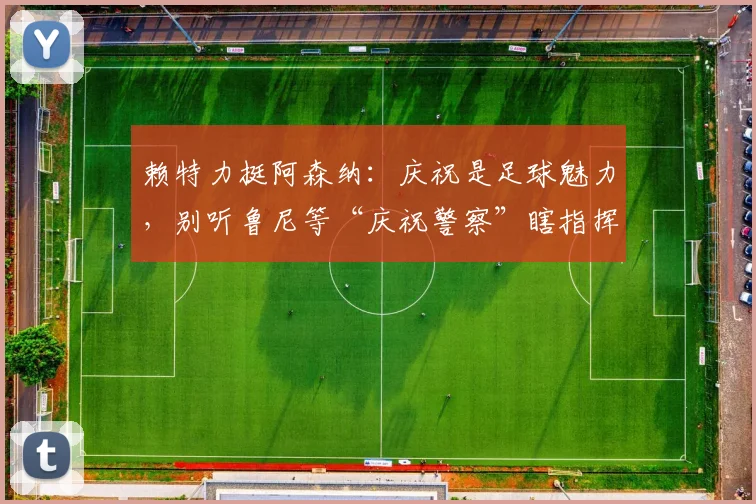 赖特力挺阿森纳：庆祝是足球魅力，别听鲁尼等“庆祝警察”瞎指挥