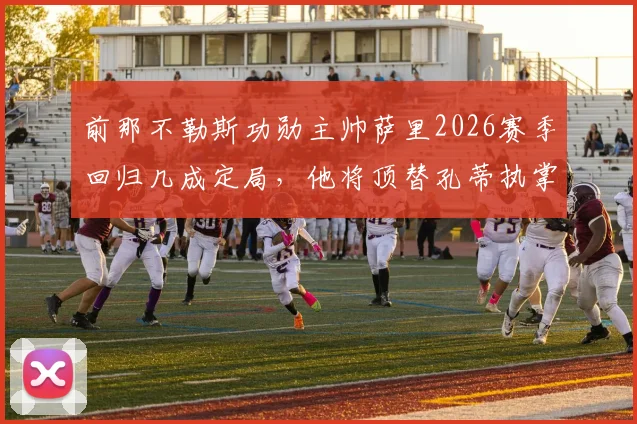 前那不勒斯功勋主帅萨里2026赛季回归几成定局,他将顶替孔蒂执掌帅印,协议谈判进入最后阶段