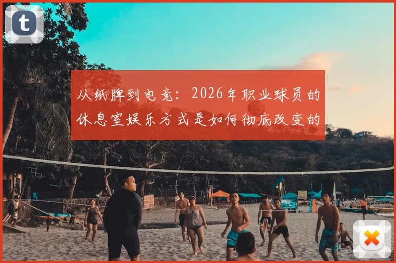从纸牌到电竞：2026年职业球员的休息室娱乐方式是如何彻底改变的